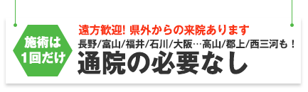 通院の必要はありません。遠方(長野、富山、福井、石川、大阪など)からの来院歓迎!